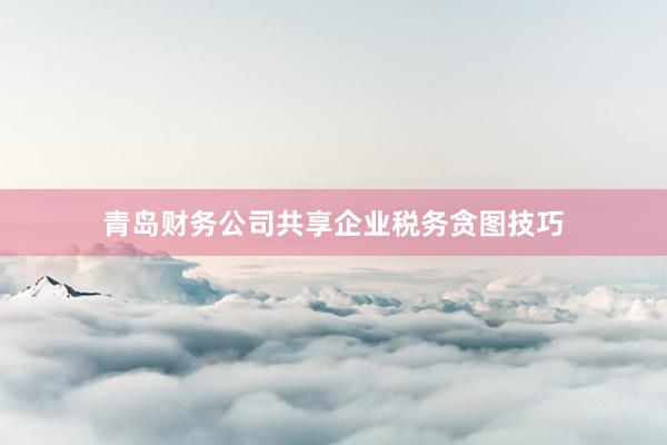 青岛财务公司共享企业税务贪图技巧