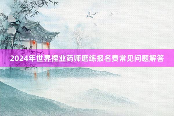 2024年世界捏业药师磨练报名费常见问题解答