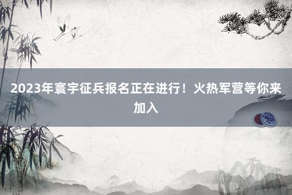 2023年寰宇征兵报名正在进行！火热军营等你来加入