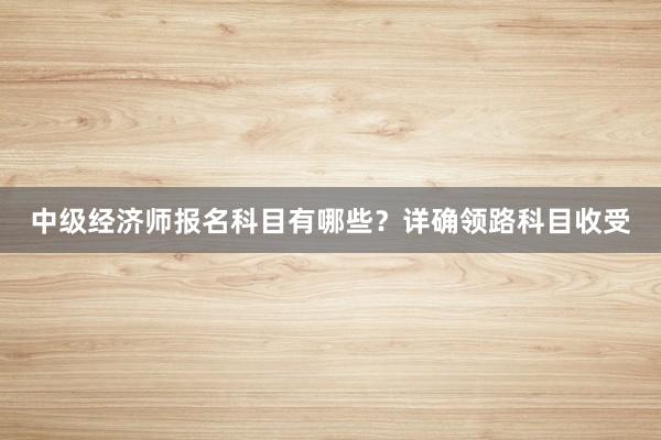 中级经济师报名科目有哪些？详确领路科目收受