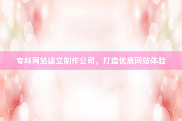 专科网站建立制作公司，打造优质网站体验