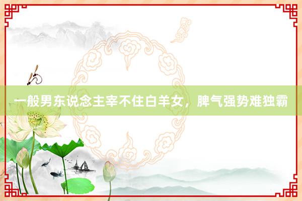 一般男东说念主宰不住白羊女，脾气强势难独霸
